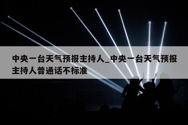 中央一台天气预报主持人_中央一台天气预报主持人普通话不标准