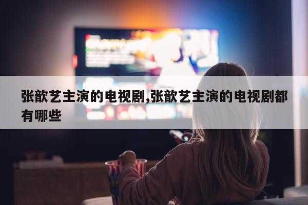 张歆艺主演的电视剧,张歆艺主演的电视剧都有哪些