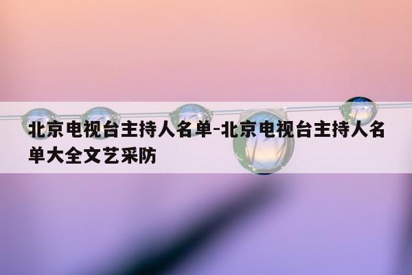 北京电视台主持人名单-北京电视台主持人名单大全文艺采防