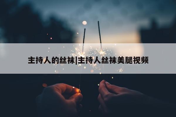 主持人的丝袜|主持人丝袜美腿视频