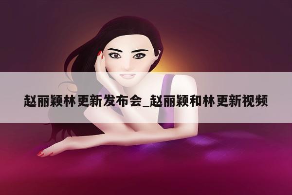 赵丽颖林更新发布会_赵丽颖和林更新视频