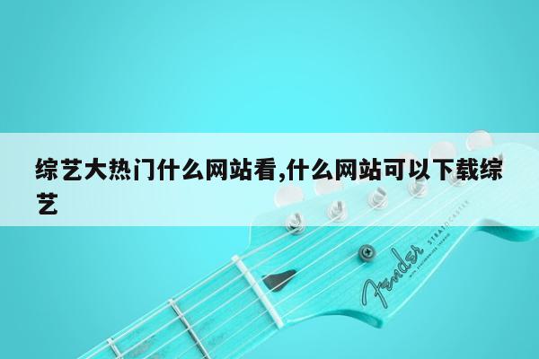 综艺大热门什么网站看,什么网站可以下载综艺