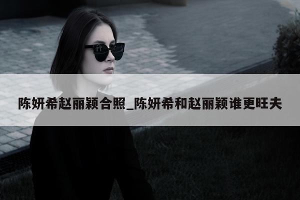 陈妍希赵丽颖合照_陈妍希和赵丽颖谁更旺夫