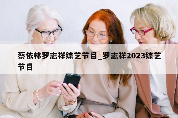 蔡依林罗志祥综艺节目_罗志祥2023综艺节目