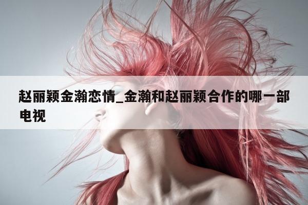 赵丽颖金瀚恋情_金瀚和赵丽颖合作的哪一部电视