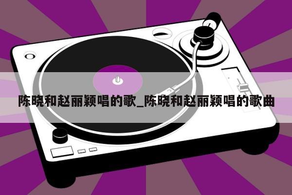 陈晓和赵丽颖唱的歌_陈晓和赵丽颖唱的歌曲