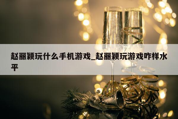 赵丽颖玩什么手机游戏_赵丽颖玩游戏咋样水平