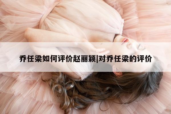 乔任梁如何评价赵丽颖|对乔任梁的评价