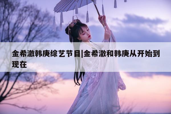 金希澈韩庚综艺节目|金希澈和韩庚从开始到现在