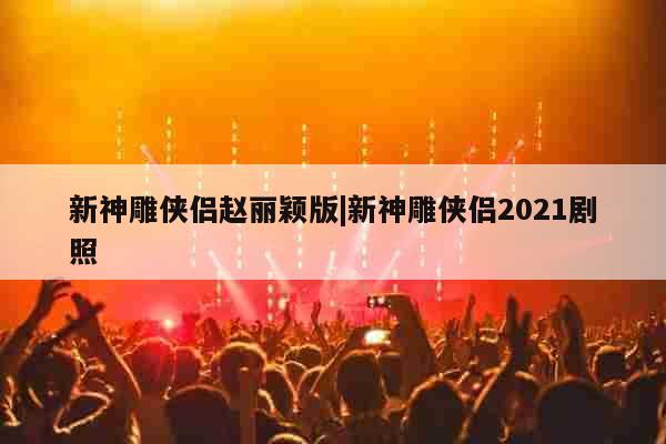 新神雕侠侣赵丽颖版|新神雕侠侣2021剧照