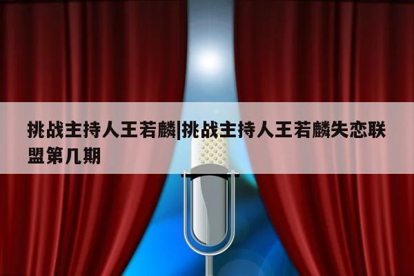 挑战主持人王若麟|挑战主持人王若麟失恋联盟第几期