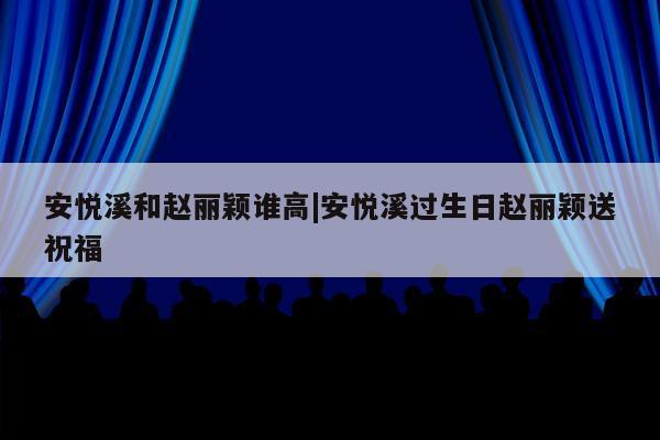 安悦溪和赵丽颖谁高|安悦溪过生日赵丽颖送祝福