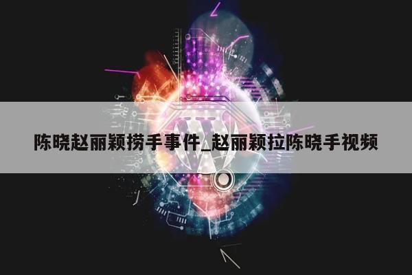 陈晓赵丽颖捞手事件_赵丽颖拉陈晓手视频