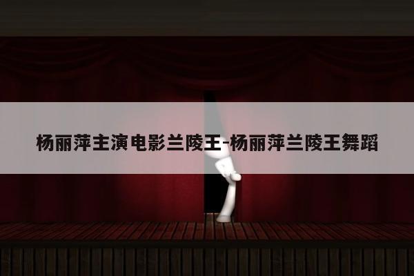 杨丽萍主演电影兰陵王-杨丽萍兰陵王舞蹈