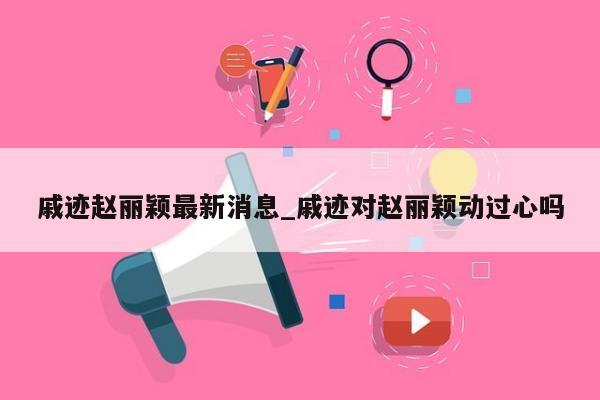 戚迹赵丽颖最新消息_戚迹对赵丽颖动过心吗