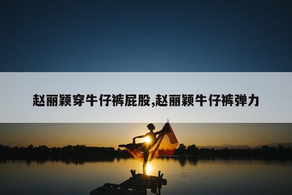 赵丽颖穿牛仔裤屁股,赵丽颖牛仔裤弹力