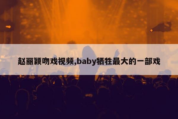 赵丽颖吻戏视频,baby牺牲最大的一部戏