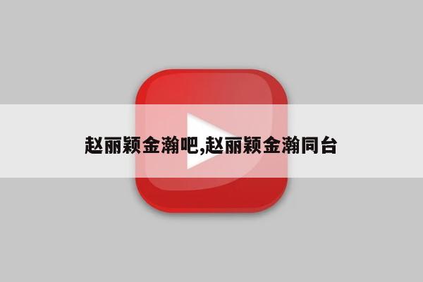 赵丽颖金瀚吧,赵丽颖金瀚同台