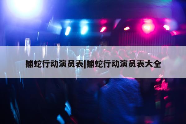 捕蛇行动演员表|捕蛇行动演员表大全