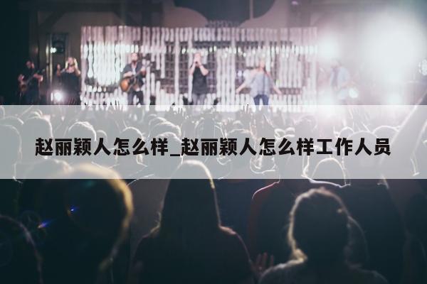 赵丽颖人怎么样_赵丽颖人怎么样工作人员