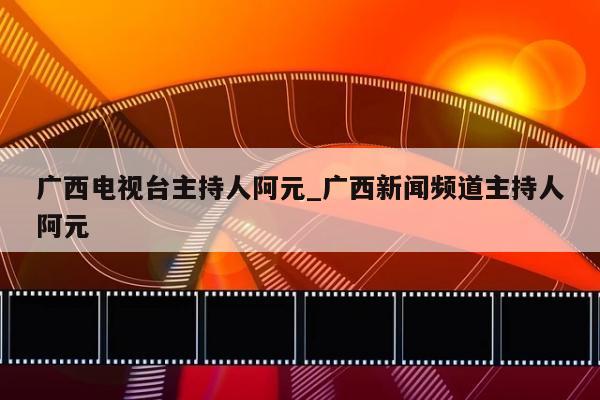 广西电视台主持人阿元_广西新闻频道主持人阿元