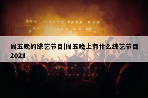 周五晚的综艺节目|周五晚上有什么综艺节目2021