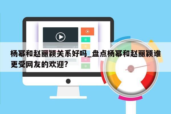 杨幂和赵丽颖关系好吗_盘点杨幂和赵丽颖谁更受网友的欢迎?