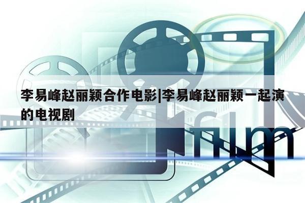 李易峰赵丽颖合作电影|李易峰赵丽颖一起演的电视剧