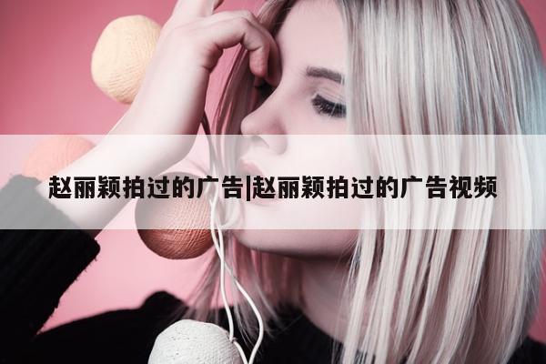 赵丽颖拍过的广告|赵丽颖拍过的广告视频