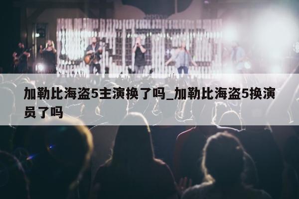 加勒比海盗5主演换了吗_加勒比海盗5换演员了吗