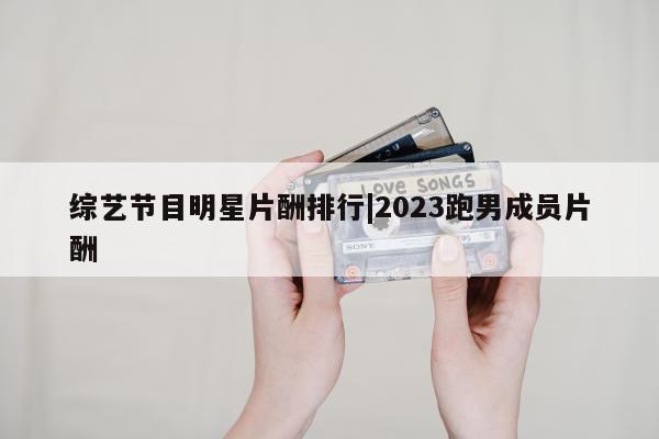 综艺节目明星片酬排行|2023跑男成员片酬