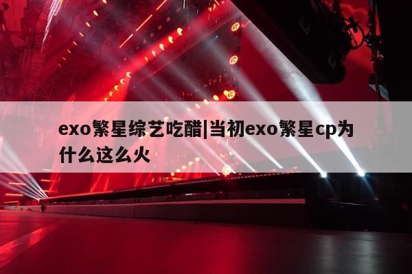 exo繁星综艺吃醋|当初exo繁星cp为什么这么火