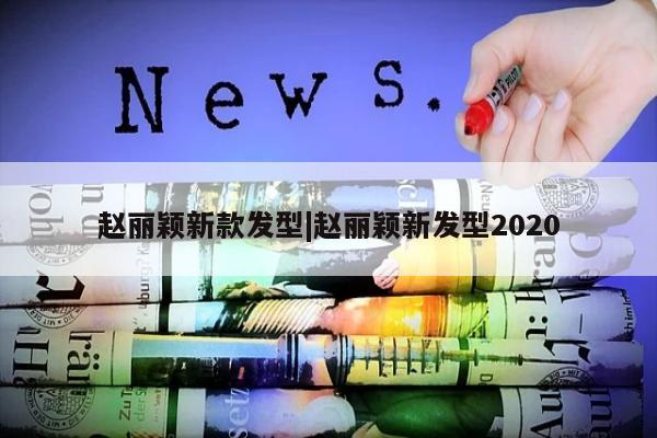 赵丽颖新款发型|赵丽颖新发型2020