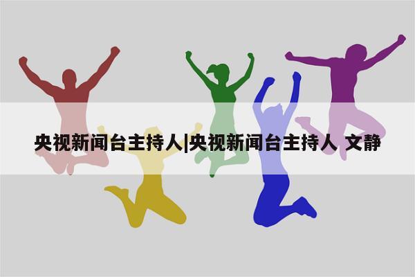 央视新闻台主持人|央视新闻台主持人 文静