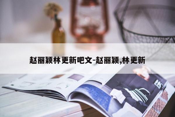 赵丽颖林更新吧文-赵丽颖,林更新