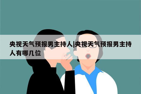 央视天气预报男主持人|央视天气预报男主持人有哪几位