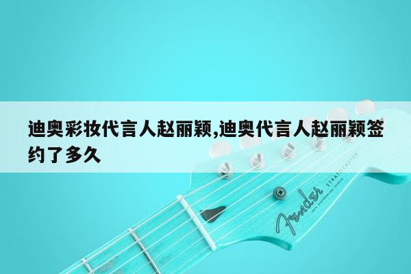 迪奥彩妆代言人赵丽颖,迪奥代言人赵丽颖签约了多久