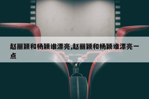 赵丽颖和杨颖谁漂亮,赵丽颖和杨颖谁漂亮一点