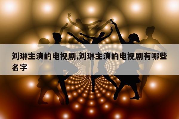 刘琳主演的电视剧,刘琳主演的电视剧有哪些名字