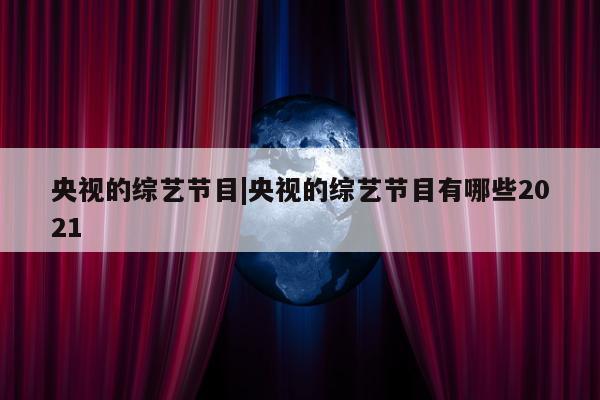 央视的综艺节目|央视的综艺节目有哪些2021