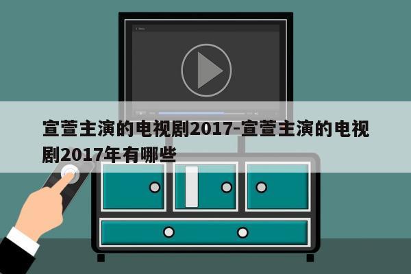 宣萱主演的电视剧2017-宣萱主演的电视剧2017年有哪些