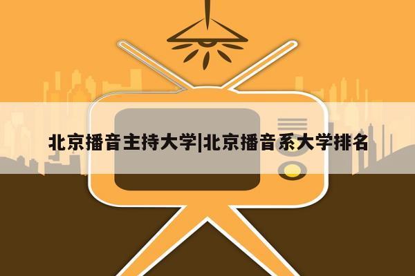 北京播音主持大学|北京播音系大学排名