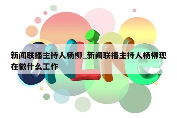 新闻联播主持人杨柳_新闻联播主持人杨柳现在做什么工作