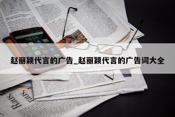 赵丽颖代言的广告_赵丽颖代言的广告词大全