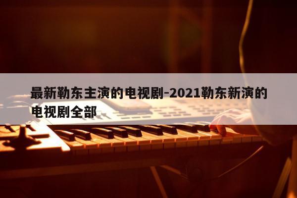 最新勒东主演的电视剧-2021勒东新演的电视剧全部