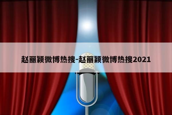 赵丽颖微博热搜-赵丽颖微博热搜2021