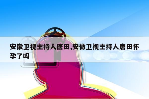 安徽卫视主持人唐田,安徽卫视主持人唐田怀孕了吗