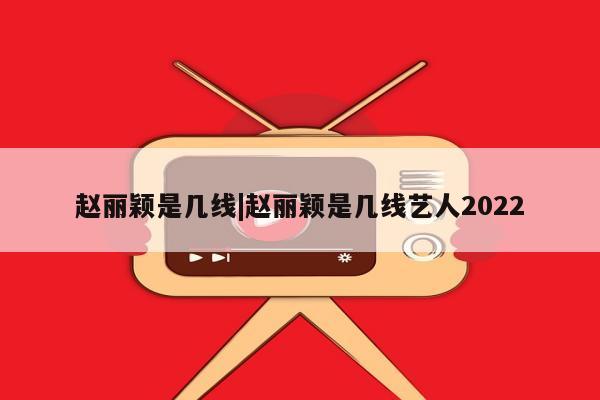 赵丽颖是几线|赵丽颖是几线艺人2022