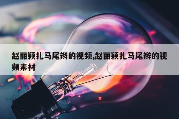 赵丽颖扎马尾辫的视频,赵丽颖扎马尾辫的视频素材