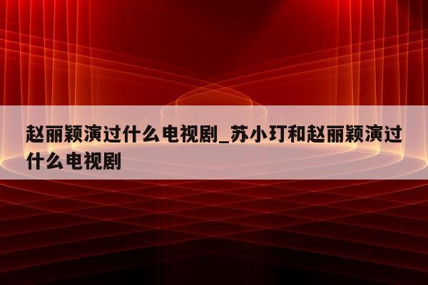 赵丽颖演过什么电视剧_苏小玎和赵丽颖演过什么电视剧